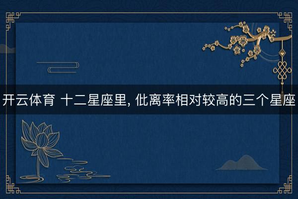 开云体育 十二星座里, 仳离率相对较高的三个星座