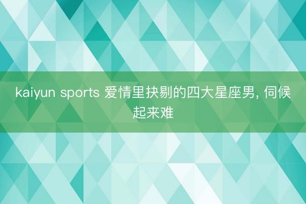 kaiyun sports 爱情里抉剔的四大星座男, 伺候起来难