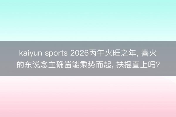kaiyun sports 2026丙午火旺之年, 喜火的东说念主确凿能乘势而起, 扶摇直上吗?