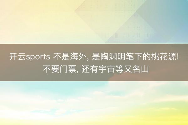 开云sports 不是海外, 是陶渊明笔下的桃花源! 不要门票, 还有宇宙等又名山
