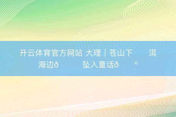 开云体育官方网站 大理｜苍山下⛰️洱海边🌊坠入童话🌺