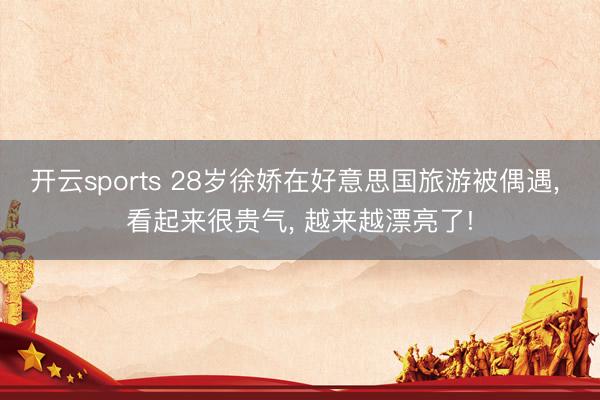 开云sports 28岁徐娇在好意思国旅游被偶遇， 看起来很贵气，<a href=