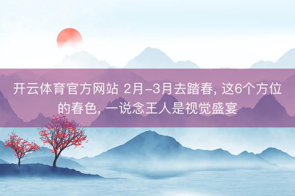 开云体育官方网站 2月-3月去踏春， 这6个方位的春色， 一说念王人是视觉盛宴