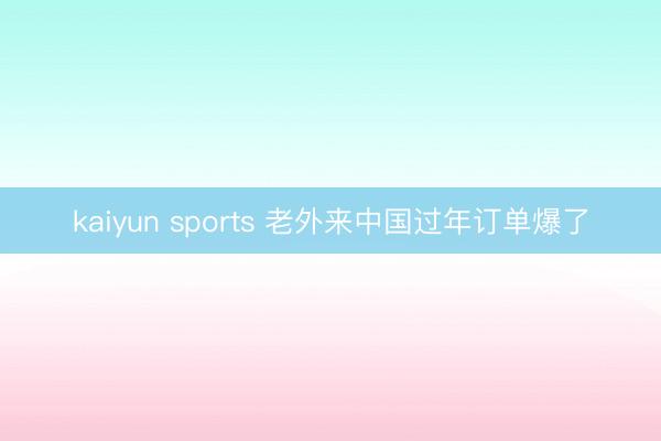 kaiyun sports 老外来中国过年订单爆了