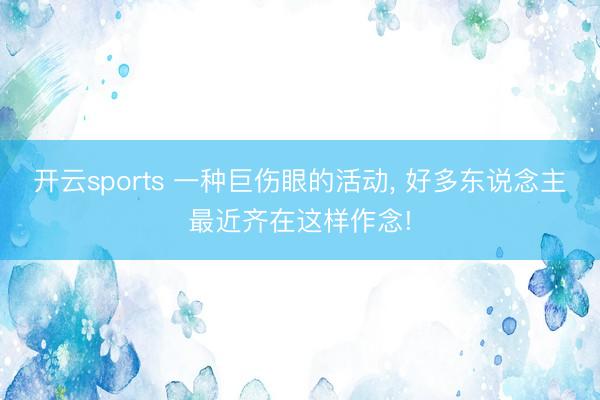 开云sports 一种巨伤眼的活动, 好多东说念主最近齐在这样作念!