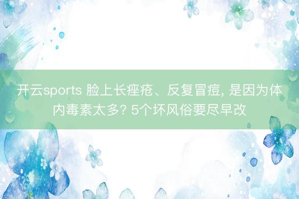 开云sports 脸上长痤疮、反复冒痘, 是因为体内毒素太多? 5个坏风俗要尽早改