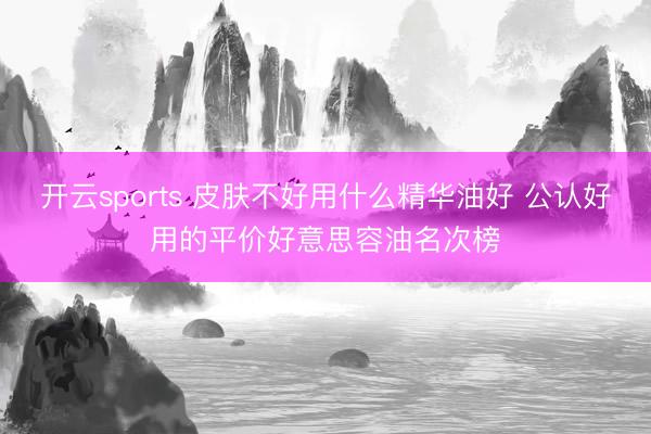 开云sports 皮肤不好用什么精华油好 公认好用的平价好意思容油名次榜