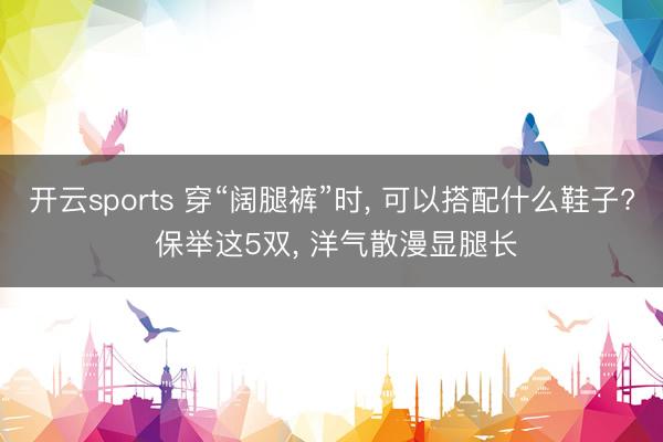 开云sports 穿“阔腿裤”时， 可以搭配什么鞋子? 保举这5双， 洋气散漫显腿长