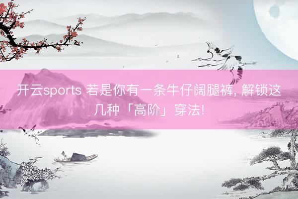 开云sports 若是你有一条牛仔阔腿裤， 解锁这几种「高阶」穿法!