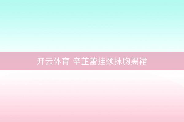 开云体育 辛芷蕾挂颈抹胸黑裙