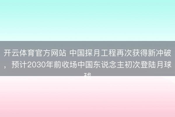 开云体育官方网站 中国探月工程再次获得新冲破，预计2030年前收场中国东说念主初次登陆月球