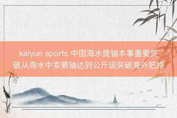 kaiyun sports 中国海水提铀本事重要突破从海水中索要铀达到公斤级突破海外把持