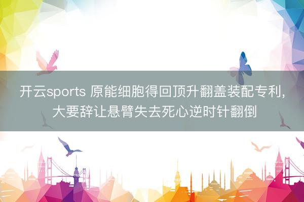 开云sports 原能细胞得回顶升翻盖装配专利， 大要辞让悬臂失去死心逆时针翻倒