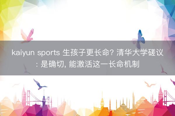 kaiyun sports 生孩子更长命? 清华大学磋议: 是确切， 能激活这一长命机制