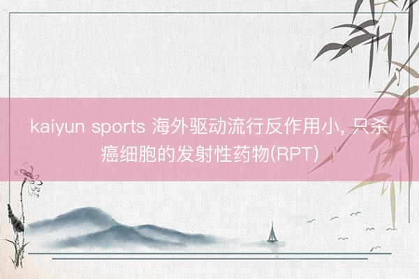 kaiyun sports 海外驱动流行反作用小, 只杀癌细胞的发射性药物(RPT)