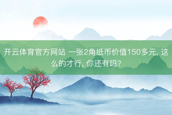 开云体育官方网站 一张2角纸币价值150多元， 这么的才行， 你还有吗?