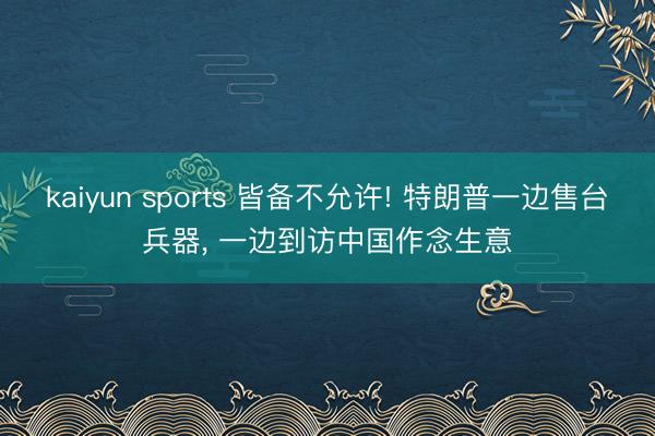kaiyun sports 皆备不允许! 特朗普一边售台兵器， 一边到访中国作念生意