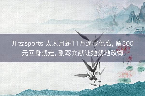 开云sports 太太月薪11万逼我仳离， 留300元回身就走， 副驾文献让她就地改悔