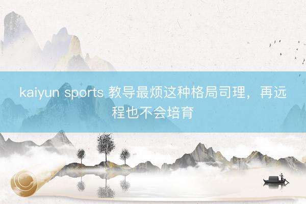 kaiyun sports 教导最烦这种格局司理，再远程也不会培育