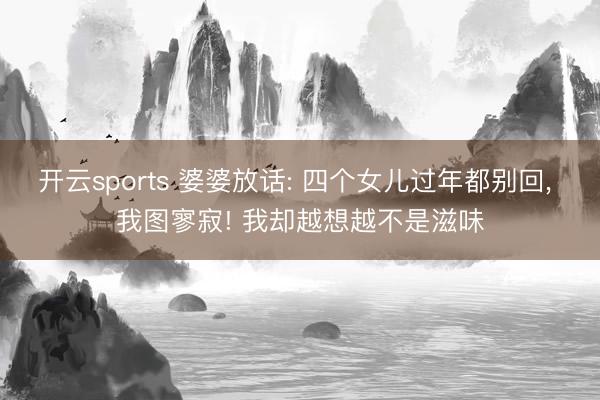开云sports 婆婆放话: 四个女儿过年都别回, 我图寥寂! 我却越想越不是滋味