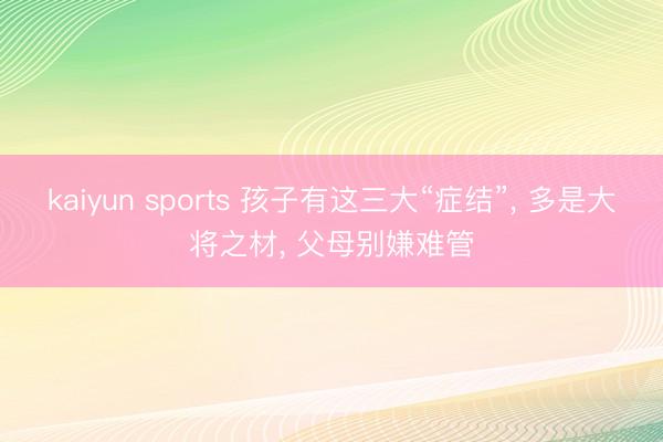kaiyun sports 孩子有这三大“症结”, 多是大将之材, 父母别嫌难管