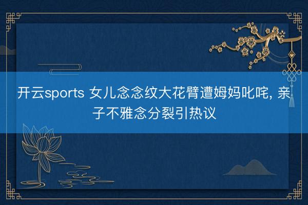 开云sports 女儿念念纹大花臂遭姆妈叱咤, 亲子不雅念分裂引热议