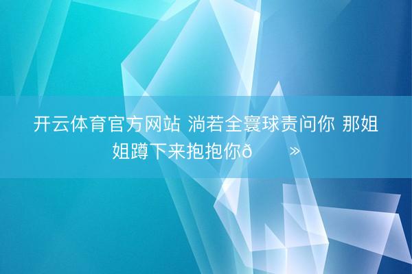 开云体育官方网站 淌若全寰球责问你 那姐姐蹲下来抱抱你🐻