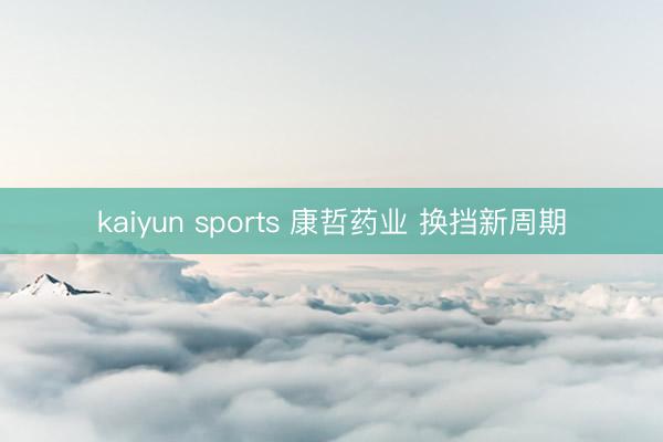 kaiyun sports 康哲药业 换挡新周期