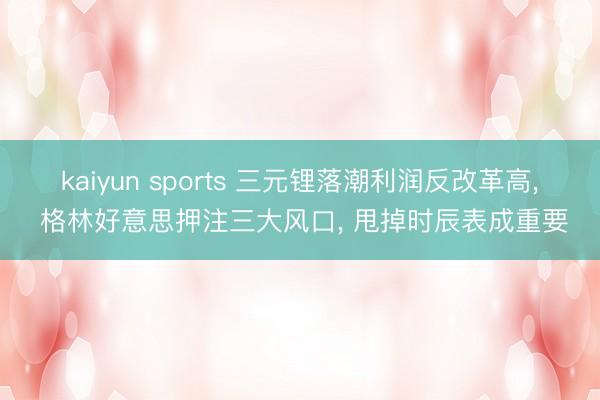 kaiyun sports 三元锂落潮利润反改革高， 格林好意思押注三大风口， 甩掉时辰表成重要