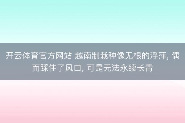 开云体育官方网站 越南制栽种像无根的浮萍， 偶而踩住了风口， 可是无法永续长青