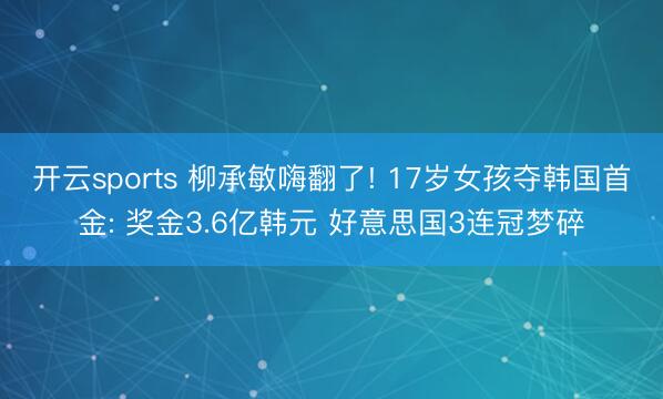 开云sports 柳承敏嗨翻了! 17岁女孩夺韩国首金: 奖金3.6亿韩元 好意思国3连冠梦碎