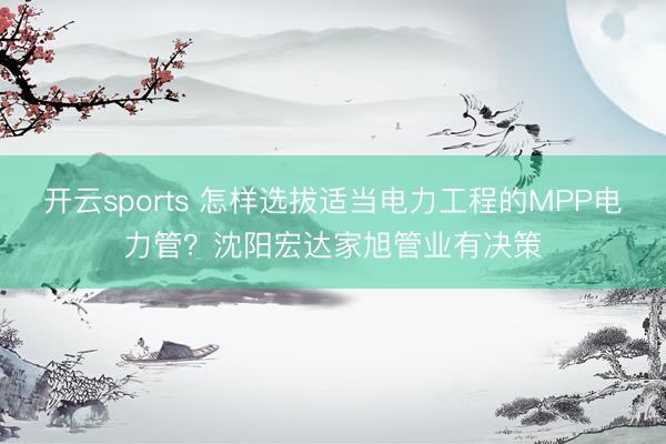 开云sports 怎样选拔适当电力工程的MPP电力管？沈阳宏达家旭管业有决策