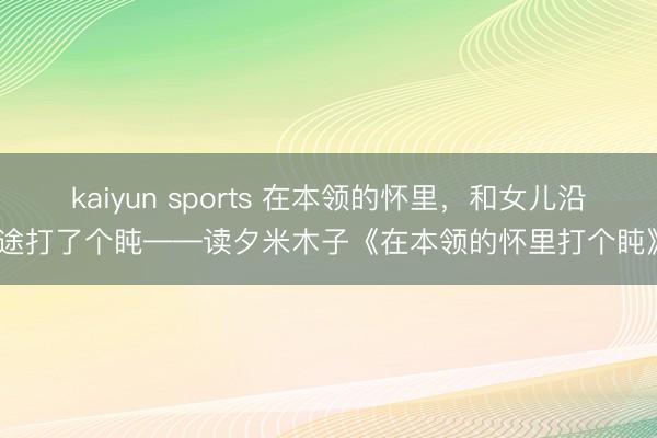 kaiyun sports 在本领的怀里,和女儿沿途打了个盹——读夕米木子《在本领的怀里打个盹》
