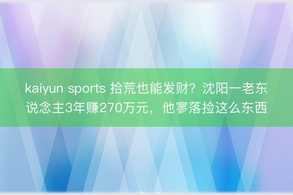 kaiyun sports 拾荒也能发财?沈阳一老东说念主3年赚270万元,他寥落捡这么东西