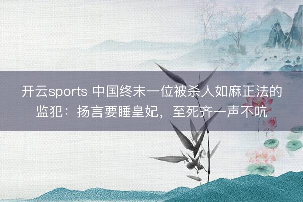 开云sports 中国终末一位被杀人如麻正法的监犯：扬言要睡皇妃，至死齐一声不吭