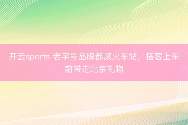 开云sports 老字号品牌都聚火车站，搭客上车前带走北京礼物