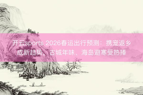开云sports 2026春运出行预测：携宠返乡成新趋势，古城年味、海岛避寒受热捧