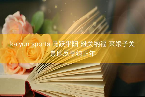 kaiyun sports 马跃平阳 雄关纳福 来娘子关景区尽享纯正年