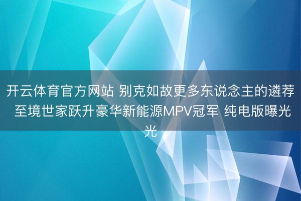 开云体育官方网站 别克如故更多东说念主的遴荐 至境世家跃升豪华新能源MPV冠军 纯电版曝光