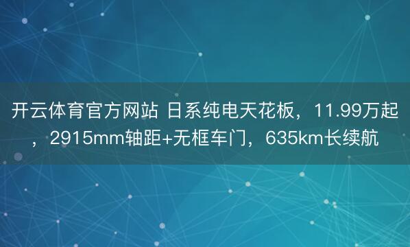 开云体育官方网站 日系纯电天花板，11.99万起，2915mm轴距+无框车门，635km长续航