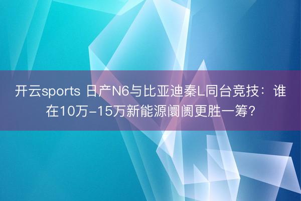 开云sports 日产N6与比亚迪秦L同台竞技：谁在10万-15万新能源阛阓更胜一筹?