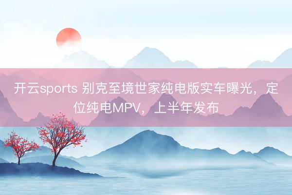 开云sports 别克至境世家纯电版实车曝光，定位纯电MPV，上半年发布