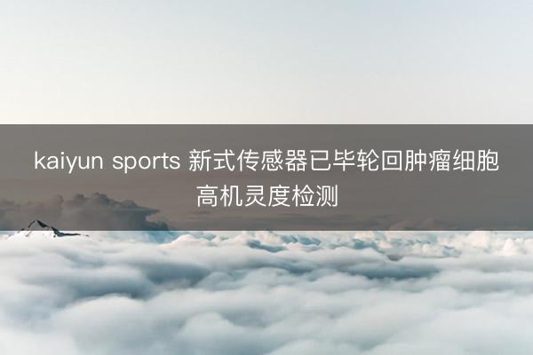 kaiyun sports 新式传感器已毕轮回肿瘤细胞高机灵度检测