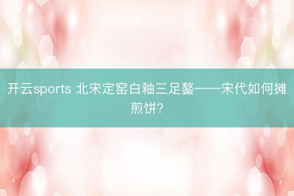 开云sports 北宋定窑白釉三足鏊——宋代如何摊煎饼？