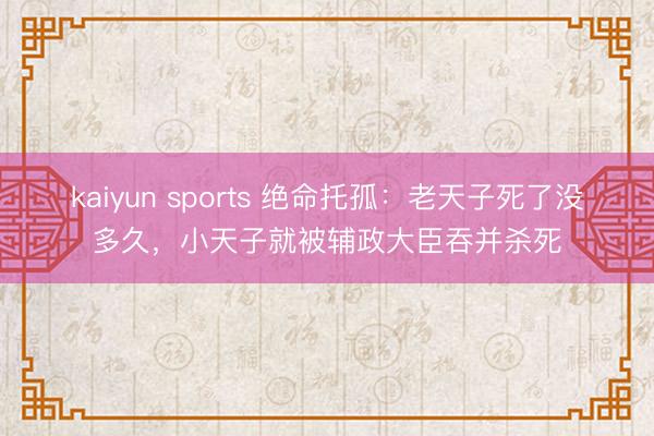 kaiyun sports 绝命托孤：老天子死了没多久，小天子就被辅政大臣吞并杀死