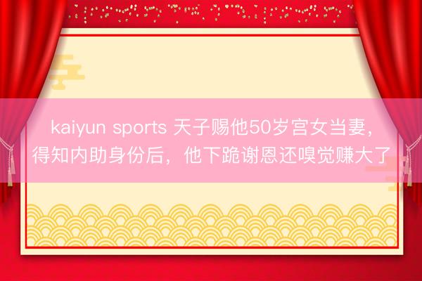 kaiyun sports 天子赐他50岁宫女当妻，得知内助身份后，他下跪谢恩还嗅觉赚大了