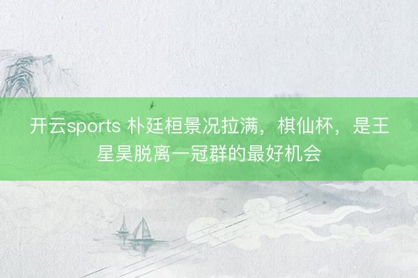 开云sports 朴廷桓景况拉满,棋仙杯,是王星昊脱离一冠群的最好机会