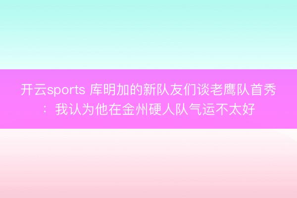 开云sports 库明加的新队友们谈老鹰队首秀：我认为他在金州硬人队气运不太好