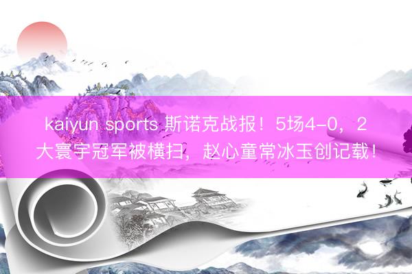 kaiyun sports 斯诺克战报!5场4-0,2大寰宇冠军被横扫,赵心童常冰玉创记载!
