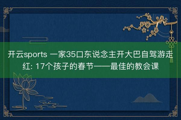 开云sports 一家35口东说念主开大巴自驾游走红: 17个孩子的春节——最佳的教会课